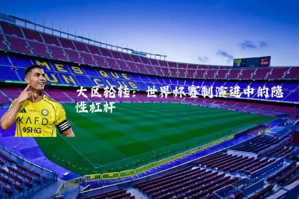 大区轮转:世界杯赛制演进中的隐性杠杆