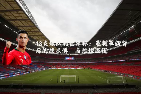 48支球队的世界杯:赛制革新背后的战术博弈与地理逻辑